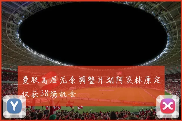 曼联高层无奈调整计划阿莫林原定仅获38场机会