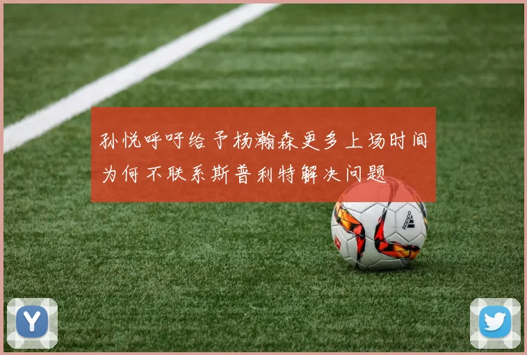孙悦呼吁给予杨瀚森更多上场时间为何不联系斯普利特解决问题