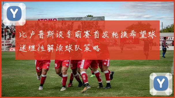 比卢普斯谈季前赛首发轮换希望球迷理性解读球队策略
