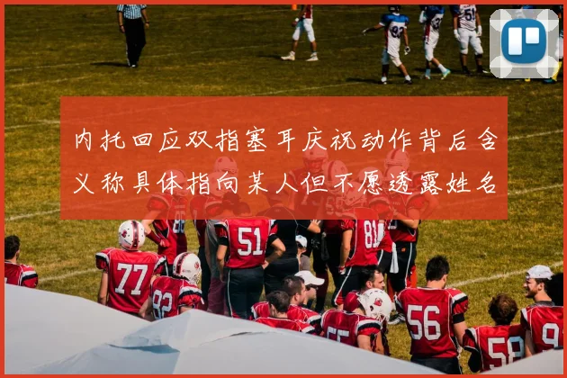 内托回应双指塞耳庆祝动作背后含义称具体指向某人但不愿透露姓名