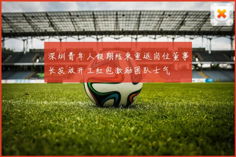 深圳青年人假期结束重返岗位董事长发放开工红包激励团队士气