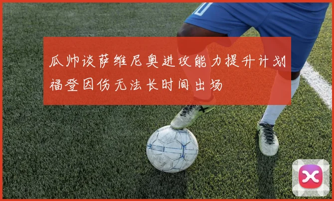 瓜帅谈萨维尼奥进攻能力提升计划福登因伤无法长时间出场