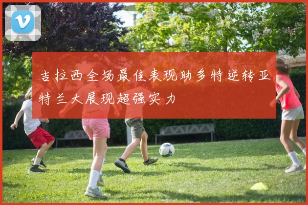 吉拉西全场最佳表现助多特逆转亚特兰大展现超强实力