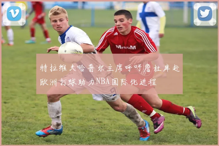 特拉维夫哈普尔主席呼吁詹杜库赴欧洲打球助力NBA国际化进程