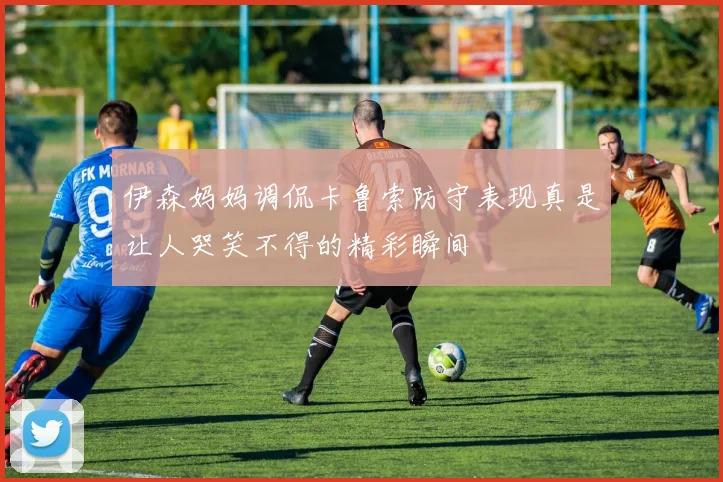 伊森妈妈调侃卡鲁索防守表现真是让人哭笑不得的精彩瞬间