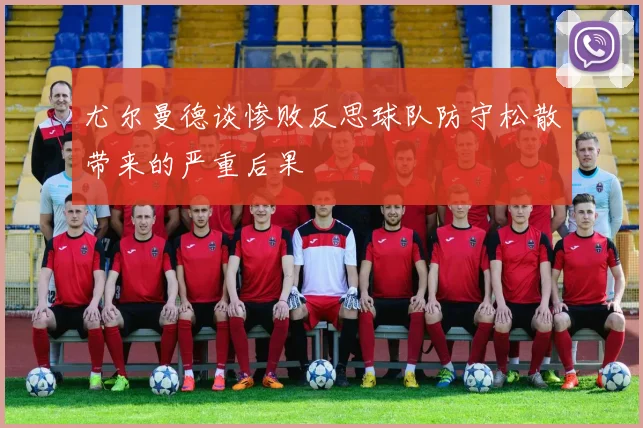 尤尔曼德谈惨败反思球队防守松散带来的严重后果