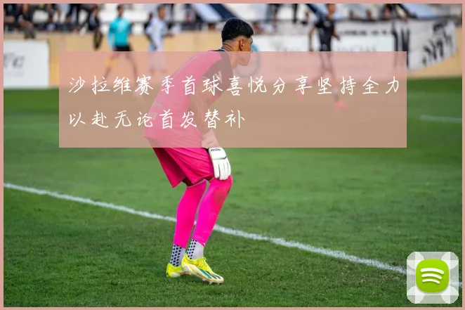 沙拉维赛季首球喜悦分享坚持全力以赴无论首发替补