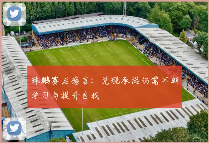 韩鹏赛后感言：兑现承诺仍需不断学习与提升自我