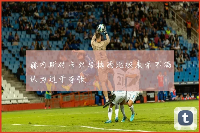 赫内斯对卡尔与梅西比较表示不满认为过于夸张