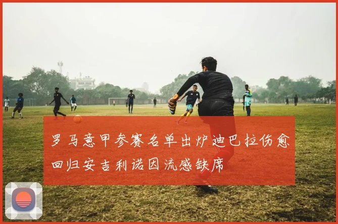 罗马意甲参赛名单出炉迪巴拉伤愈回归安吉利诺因流感缺席