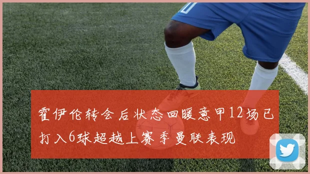 霍伊伦转会后状态回暖意甲12场已打入6球超越上赛季曼联表现