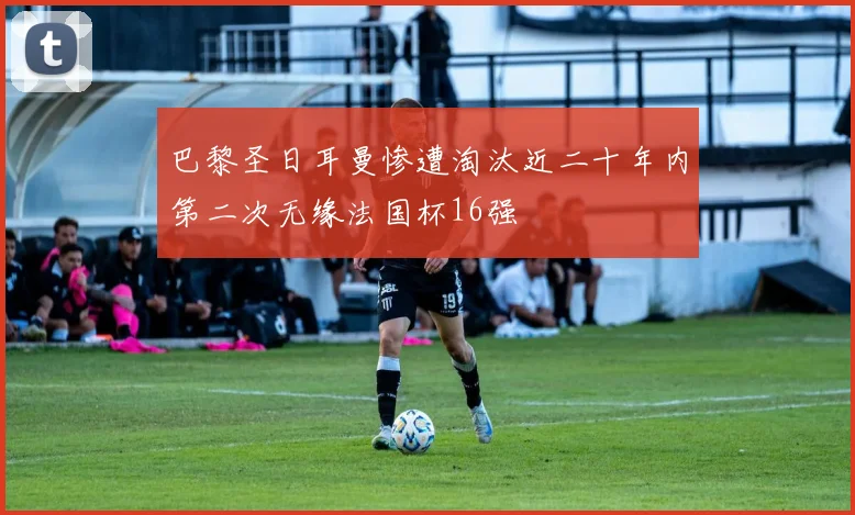 巴黎圣日耳曼惨遭淘汰近二十年内第二次无缘法国杯16强