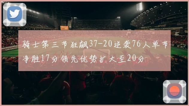 骑士第三节狂飙37-20逆袭76人单节净胜17分领先优势扩大至20分