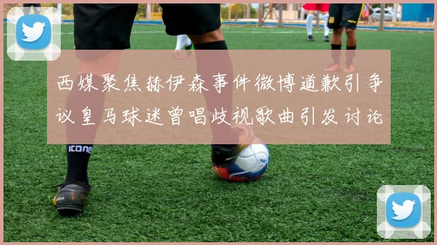 西媒聚焦赫伊森事件微博道歉引争议皇马球迷曾唱歧视歌曲引发讨论