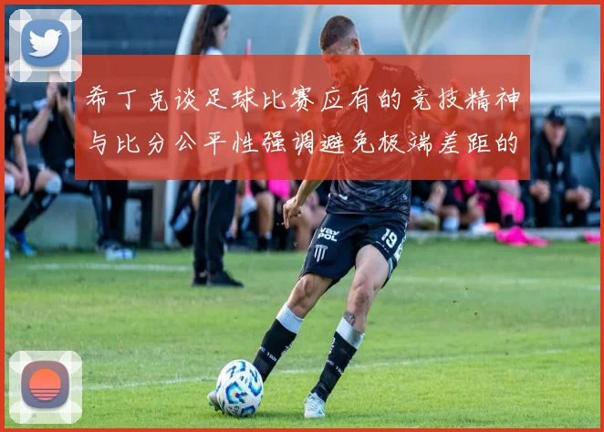 希丁克谈足球比赛应有的竞技精神与比分公平性强调避免极端差距的必要性