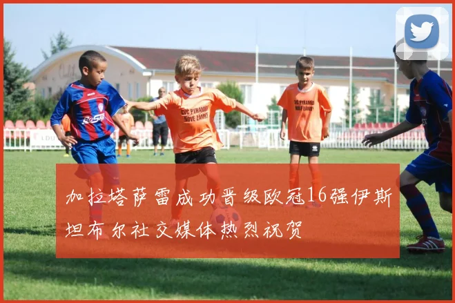 加拉塔萨雷成功晋级欧冠16强伊斯坦布尔社交媒体热烈祝贺