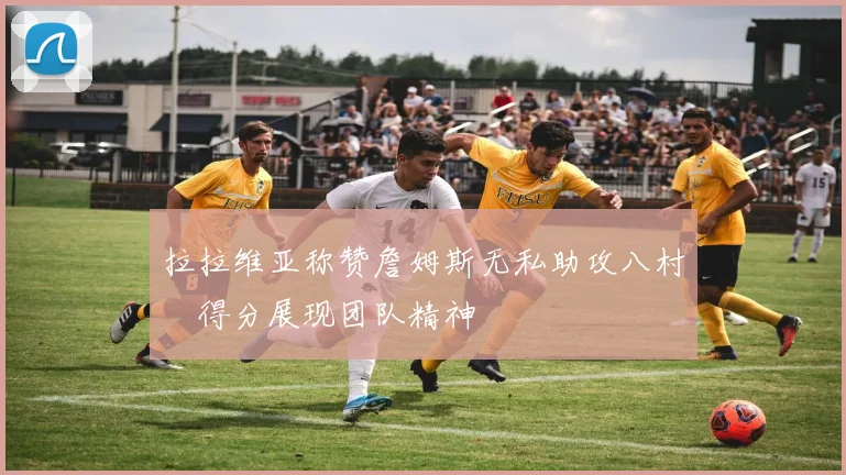 拉拉维亚称赞詹姆斯无私助攻八村塁得分展现团队精神