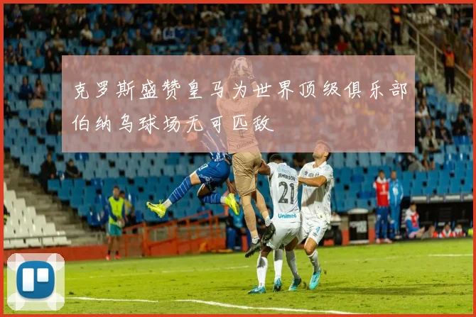 克罗斯盛赞皇马为世界顶级俱乐部伯纳乌球场无可匹敌