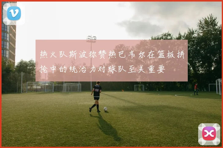 热火队斯波称赞热巴韦尔在篮板拼抢中的统治力对球队至关重要