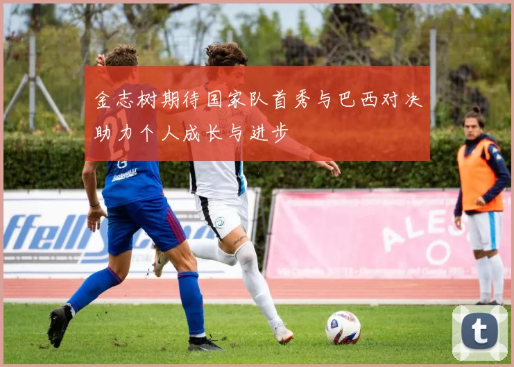 金志树期待国家队首秀与巴西对决助力个人成长与进步