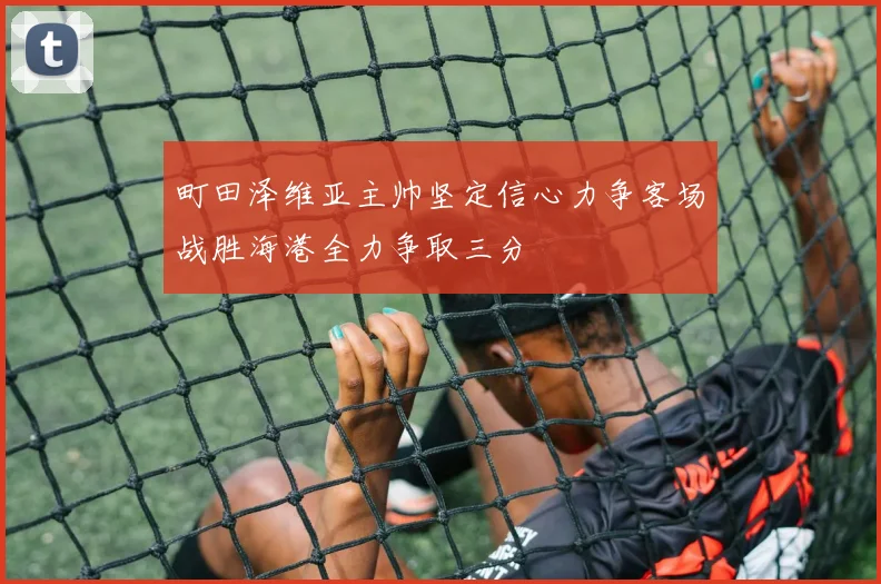 町田泽维亚主帅坚定信心力争客场战胜海港全力争取三分