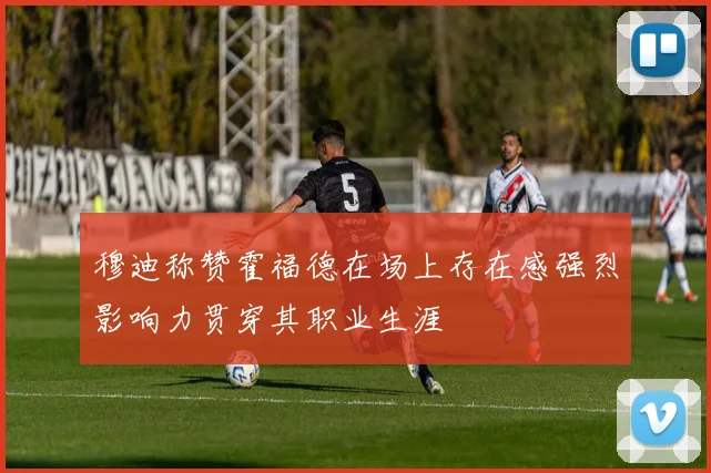 穆迪称赞霍福德在场上存在感强烈影响力贯穿其职业生涯