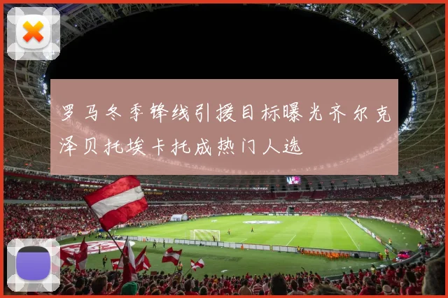 罗马冬季锋线引援目标曝光齐尔克泽贝托埃卡托成热门人选