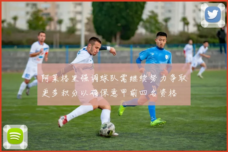 阿莱格里强调球队需继续努力争取更多积分以确保意甲前四名资格