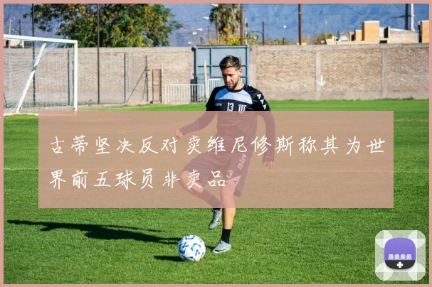古蒂坚决反对卖维尼修斯称其为世界前五球员非卖品