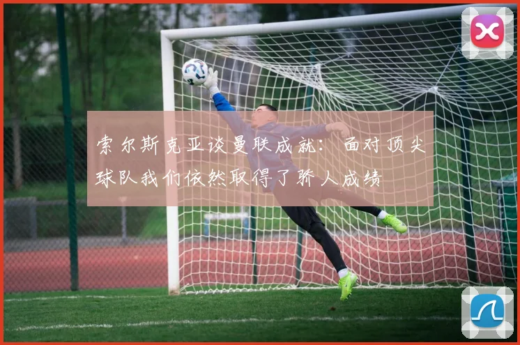 索尔斯克亚谈曼联成就：面对顶尖球队我们依然取得了骄人成绩