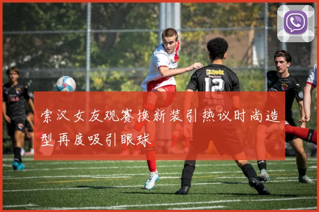 索汉女友观赛换新装引热议时尚造型再度吸引眼球