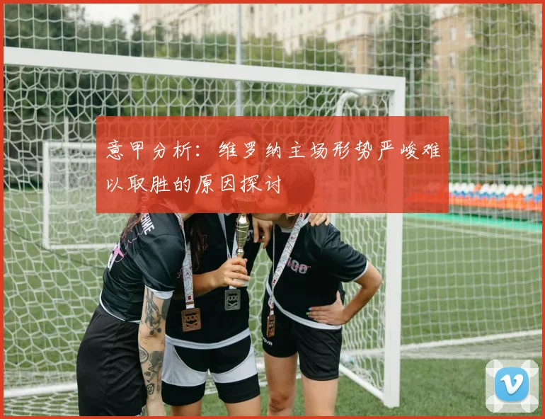 意甲分析：维罗纳主场形势严峻难以取胜的原因探讨