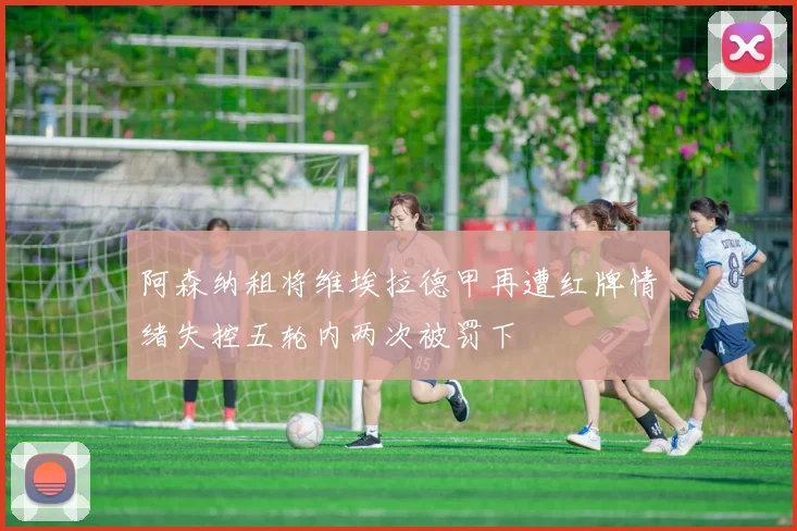 阿森纳租将维埃拉德甲再遭红牌情绪失控五轮内两次被罚下